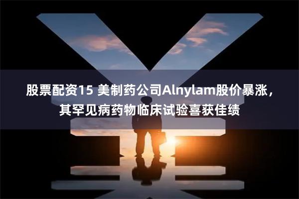 股票配资15 美制药公司Alnylam股价暴涨，其罕见病药物临床试验喜获佳绩