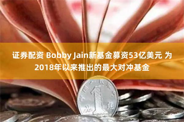 证券配资 Bobby Jain新基金募资53亿美元 为2018年以来推出的最大对冲基金