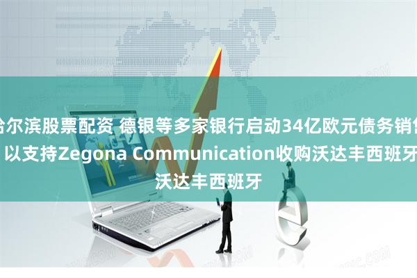 哈尔滨股票配资 德银等多家银行启动34亿欧元债务销售 以支持Zegona Communication收购沃达丰西班牙