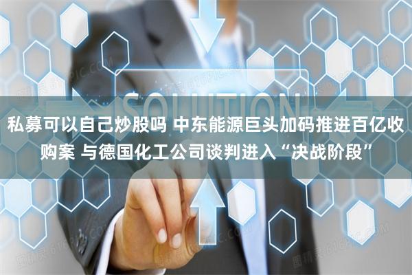 私募可以自己炒股吗 中东能源巨头加码推进百亿收购案 与德国化工公司谈判进入“决战阶段”