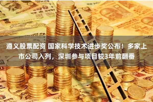 遵义股票配资 国家科学技术进步奖公布！多家上市公司入列，深圳参与项目较3年前翻番