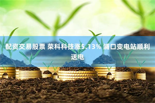 配资交易股票 荣科科技涨5.13% 浦口变电站顺利送电