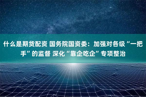 什么是期货配资 国务院国资委：加强对各级“一把手”的监督 深化“靠企吃企”专项整治