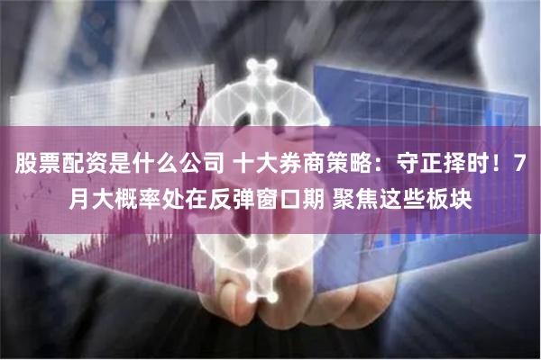 股票配资是什么公司 十大券商策略：守正择时！7月大概率处在反弹窗口期 聚焦这些板块