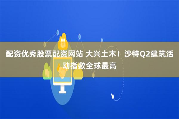 配资优秀股票配资网站 大兴土木！沙特Q2建筑活动指数全球最高