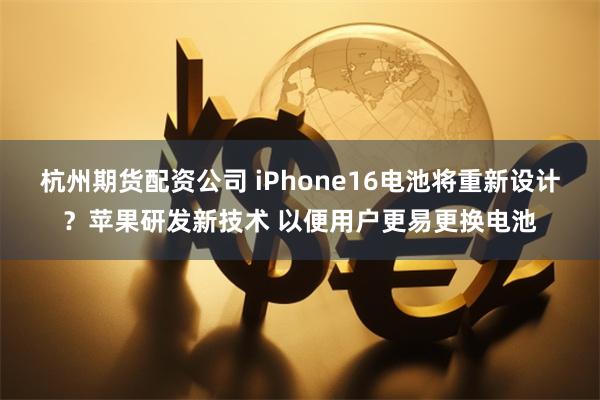 杭州期货配资公司 iPhone16电池将重新设计？苹果研发新技术 以便用户更易更换电池