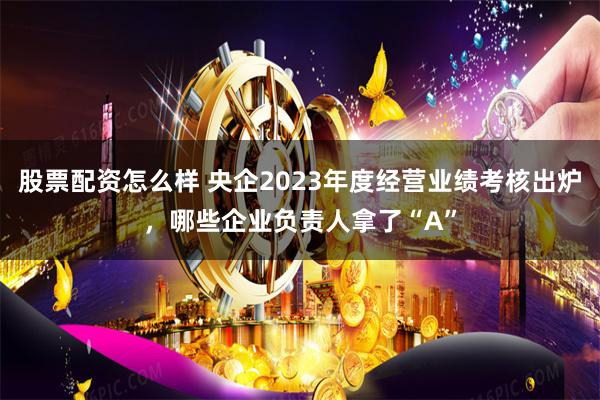 股票配资怎么样 央企2023年度经营业绩考核出炉，哪些企业负责人拿了“A”