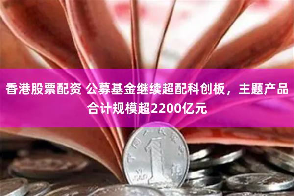 香港股票配资 公募基金继续超配科创板，主题产品合计规模超2200亿元