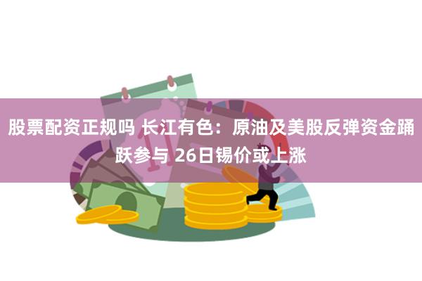 股票配资正规吗 长江有色：原油及美股反弹资金踊跃参与 26日锡价或上涨