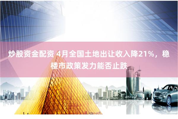 炒股资金配资 4月全国土地出让收入降21%，稳楼市政策发力能否止跌