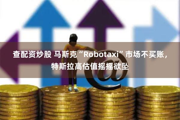 查配资炒股 马斯克“Robotaxi”市场不买账，特斯拉高估值摇摇欲坠