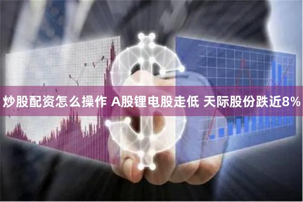 炒股配资怎么操作 A股锂电股走低 天际股份跌近8%