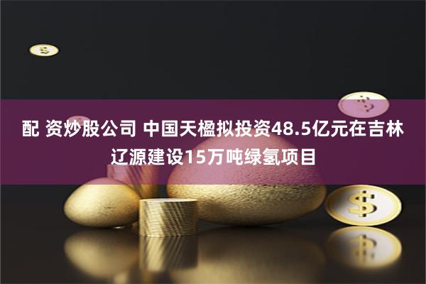 配 资炒股公司 中国天楹拟投资48.5亿元在吉林辽源建设15万吨绿氢项目