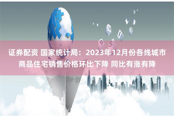 证券配资 国家统计局：2023年12月份各线城市商品住宅销售价格环比下降 同比有涨有降