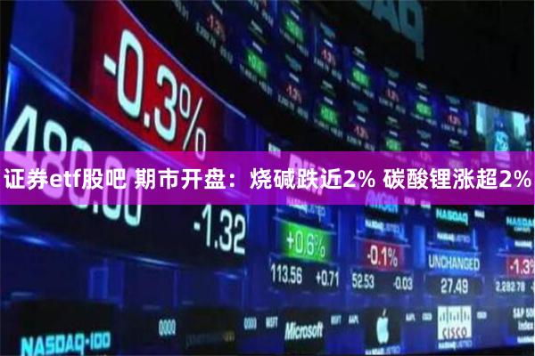 证券etf股吧 期市开盘：烧碱跌近2% 碳酸锂涨超2%