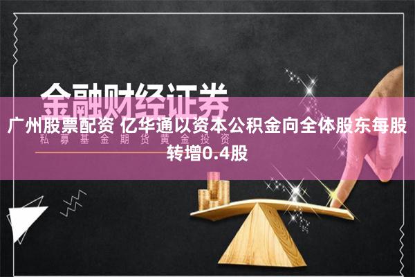 广州股票配资 亿华通以资本公积金向全体股东每股转增0.4股