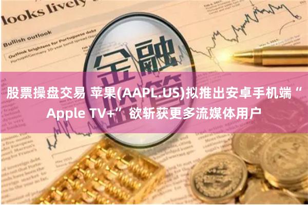 股票操盘交易 苹果(AAPL.US)拟推出安卓手机端“Apple TV+” 欲斩获更多流媒体用户