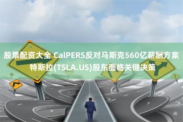 股票配资大全 CalPERS反对马斯克560亿薪酬方案 特斯拉(TSLA.US)股东面临关键决策