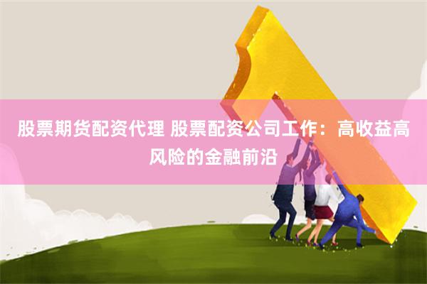 股票期货配资代理 股票配资公司工作：高收益高风险的金融前沿