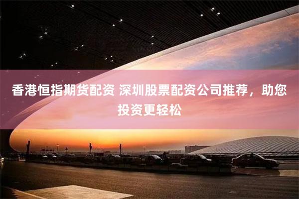 香港恒指期货配资 深圳股票配资公司推荐，助您投资更轻松