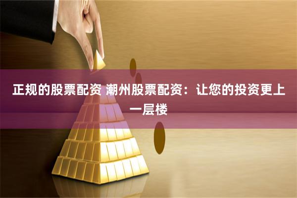 正规的股票配资 潮州股票配资：让您的投资更上一层楼