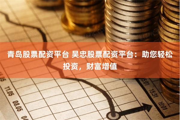 青岛股票配资平台 吴忠股票配资平台：助您轻松投资，财富增值