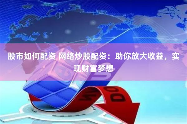 股市如何配资 网络炒股配资：助你放大收益，实现财富梦想