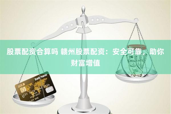 股票配资合算吗 赣州股票配资：安全可靠，助你财富增值