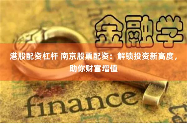 港股配资杠杆 南京股票配资：解锁投资新高度，助你财富增值