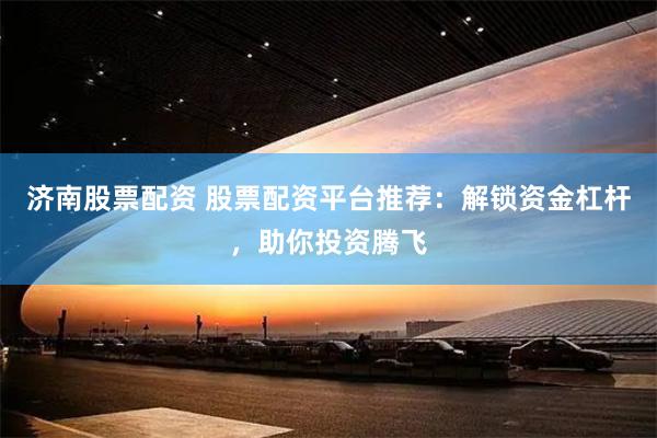 济南股票配资 股票配资平台推荐：解锁资金杠杆，助你投资腾飞
