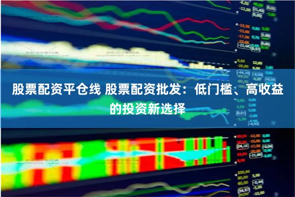 股票配资平仓线 股票配资批发：低门槛、高收益的投资新选择