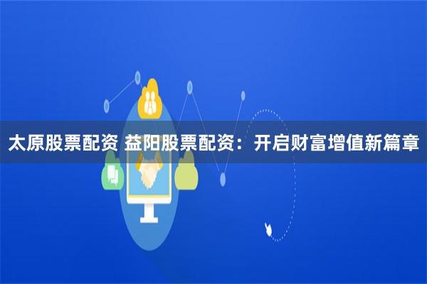 太原股票配资 益阳股票配资：开启财富增值新篇章