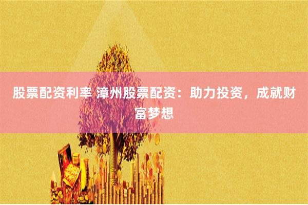股票配资利率 漳州股票配资：助力投资，成就财富梦想