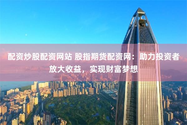 配资炒股配资网站 股指期货配资网：助力投资者放大收益，实现财富梦想