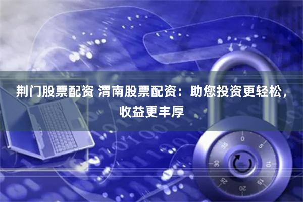荆门股票配资 渭南股票配资：助您投资更轻松，收益更丰厚