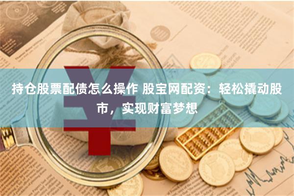 持仓股票配债怎么操作 股宝网配资：轻松撬动股市，实现财富梦想