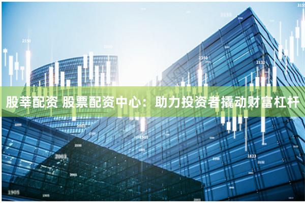 股莘配资 股票配资中心：助力投资者撬动财富杠杆