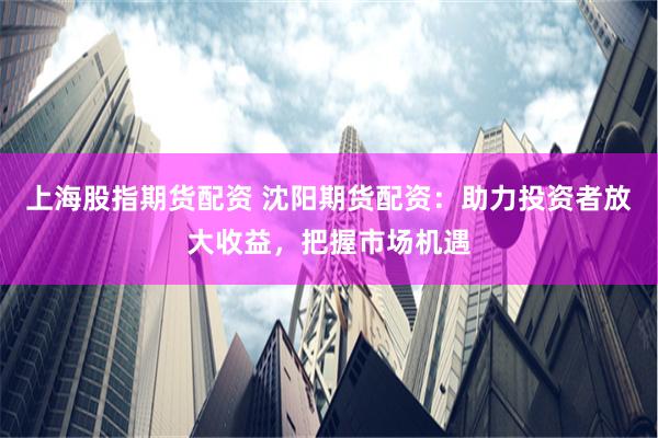 上海股指期货配资 沈阳期货配资:助力投资者放大收益,把握市场机遇